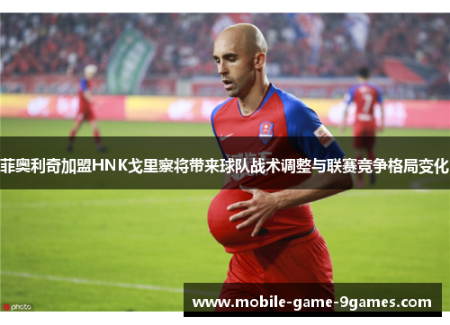 菲奥利奇加盟HNK戈里察将带来球队战术调整与联赛竞争格局变化 菲奥利奇加盟HNK戈里察将带来球队战术调整与联赛竞争格局变化