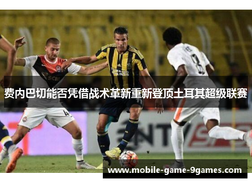 费内巴切能否凭借战术革新重新登顶土耳其超级联赛 费内巴切能否凭借战术革新重新登顶土耳其超级联赛