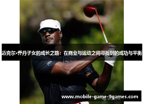迈克尔·乔丹子女的成长之路:在商业与运动之间寻找到的成功与平衡 迈克尔·乔丹子女的成长之路:在商业与运动之间寻找到的成功与平衡