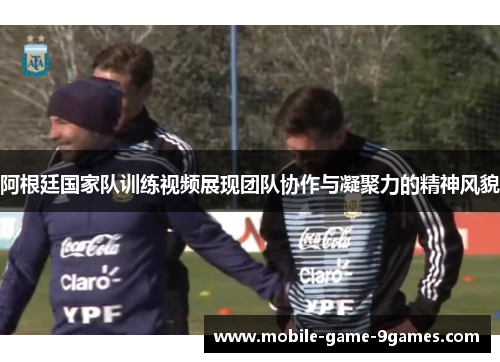 阿根廷国家队训练视频展现团队协作与凝聚力的精神风貌
