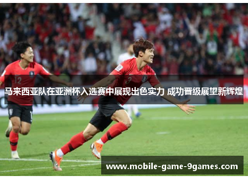 马来西亚队在亚洲杯入选赛中展现出色实力 成功晋级展望新辉煌