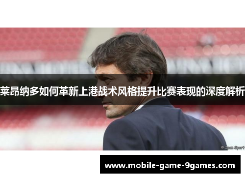 莱昂纳多如何革新上港战术风格提升比赛表现的深度解析