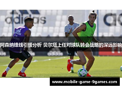 阿森纳锋线引援分析 贝尔塔上任对球队转会战略的深远影响