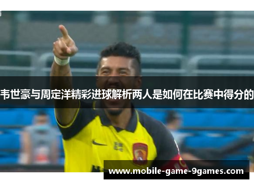 韦世豪与周定洋精彩进球解析两人是如何在比赛中得分的