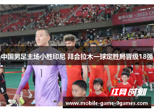 中国男足主场小胜印尼 拜合拉木一球定胜局晋级18强 中国男足主场小胜印尼 拜合拉木一球定胜局晋级18强